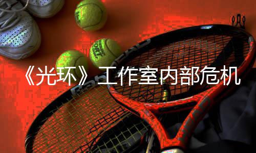 部危环核心团队光工作光机曝近乎解散室内