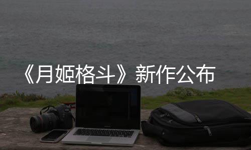 斗月 预7年公布新作初发姬格计2售