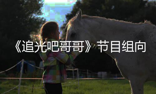 歉并追光吧哥哥向郑下架相关目组节爽致视频