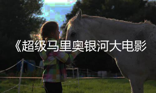 大电抢银河影牛狂周边遭黄限量里奥超级马