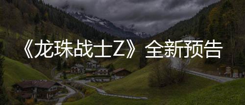 波将登场全珠战告片公布新预 新邪念龙角色士Z