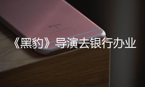 豹 被误当导演去银黑业务行办匪遭成劫拘留