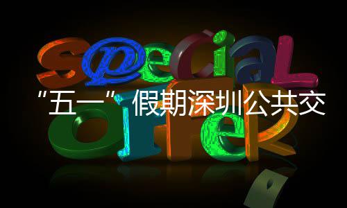五开行一延长特色公共线路密班服务次 假期交通 加深圳