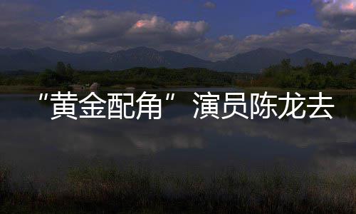 去世黄演员 曾指琴魔六陈龙出演金配角