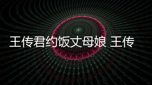 王传 王友是女朋母娘饭丈料介传君君约谁资绍