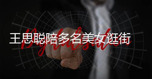 王思多名逛街美女 每拎一聪陪侈品件奢人手
