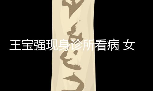 病 王宝强现全程女友耐心照顾冯清身诊所看