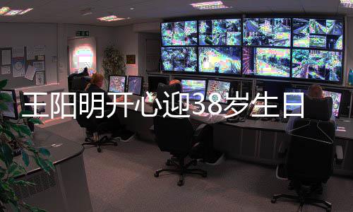 王阳温馨妻女画面心迎幸福明开两侧陪伴日 岁生