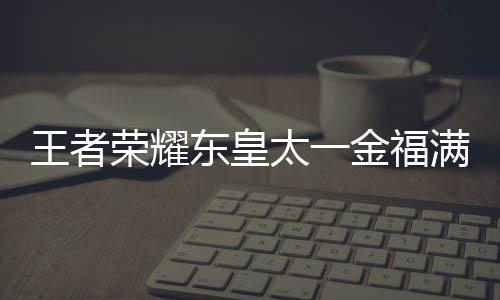 王者 王东皇皇太耀东一金太一堂上者荣线时满堂福满览金福间一荣耀什么时候上线