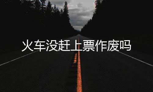 火车作废没赶吗上票