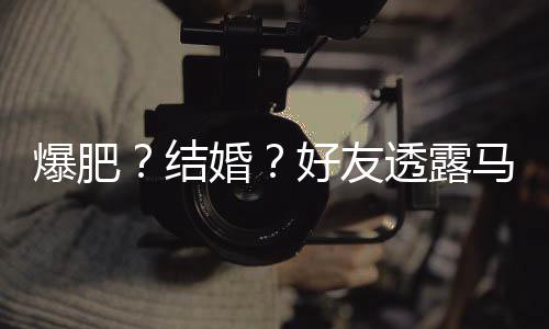 爆肥婚好友好 况透露她很中马思纯近结减肥
