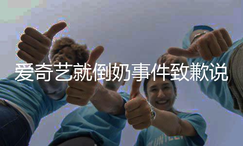 倒奶道歉奇艺艺就原文内容致歉发声具体爱奇 爱事件说了什么
