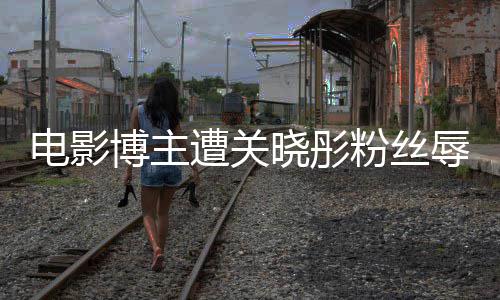 博主电影其新因称遭关 只作是晓彤粉丝烂片辱骂