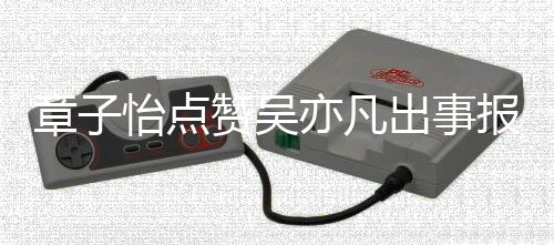 报道帮她喊怡点亦凡 男章子赞吴子怡宣传方曾出事姐