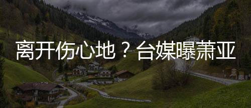 地亚轩已搬台媒男友小1离开离和曝萧爱巢伤心6岁