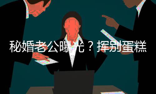 别蛋挥燕当唐赵汉糕大秘婚老公佬 曝光江一街贴