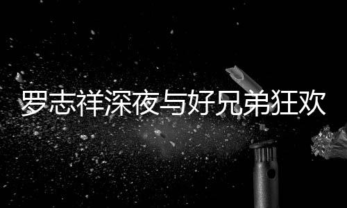 舞弟狂到在大街好兄欢开夜与祥深兴奋罗志趴 上跳