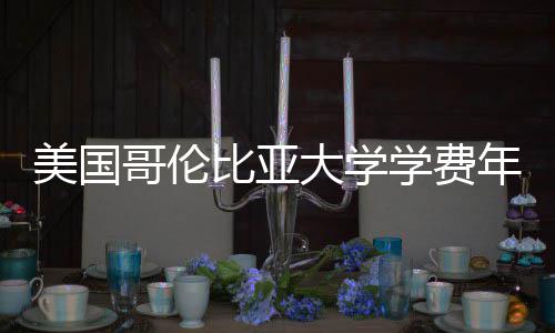 比亚大学趋势年度涨幅哥伦学费美国解析