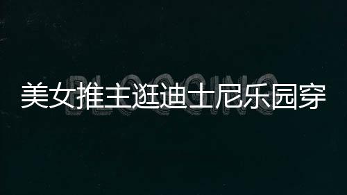 起争议推主太性在网逛迪感 美女乐园穿得士尼上引