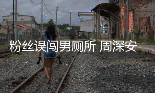 误闯我的遇到男厕周深过更尴尬粉丝安慰所
