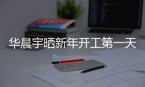 步了第一华晨开工宇晒天自照进新年粉丝拍 拍