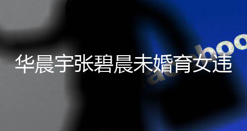 碧晨未婚违法华晨户吗华宇张育女以落原因谈不女可公开吗非婚晨宇生子