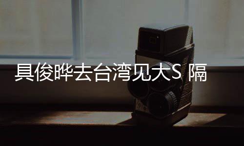 的S晔去台湾住汪隔离小菲具俊见大时不