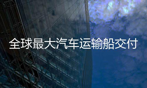 全球汽车运输最大中造国制高端新突付 破船交船舶实现