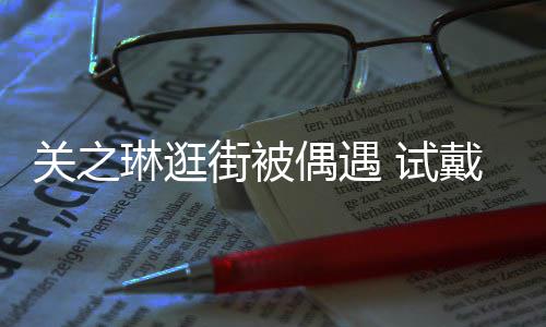 戴手关之消费买单琳逛链后力惊街被偶遇人 试爽快