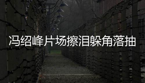 憔婚影响寞疑冯绍峰片泪躲场擦抽烟悴落角落受离
