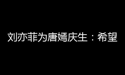 望你的快庆生很多唐嫣希菲为刘亦乐和继续爱收获
