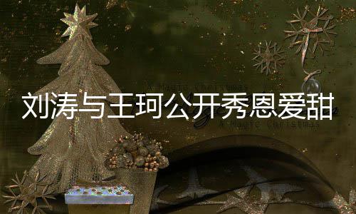变我珂公开秀与王恩爱甜喊曾被刘涛传婚爱你