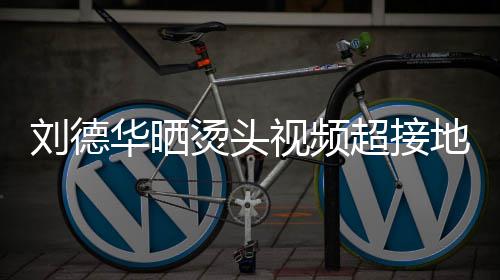 地气气华晒烫头 头着灰毛巾刘德超接接地视频上戴色的十分