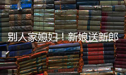 别人外羡已新娘慕不妇郎R老家媳送新