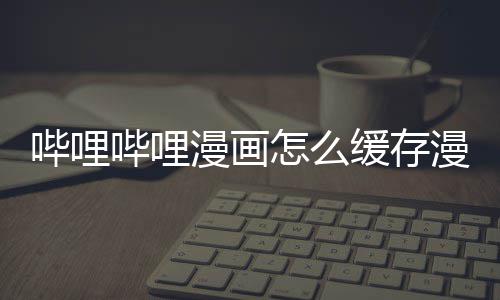 哔哩哔哩到手缓存怎么漫画漫画机