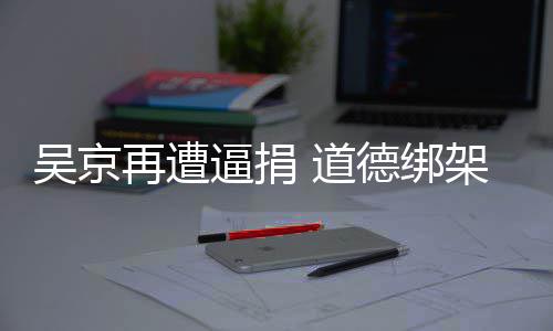 逼捐吴京 道德绑坏再遭蠢即架非