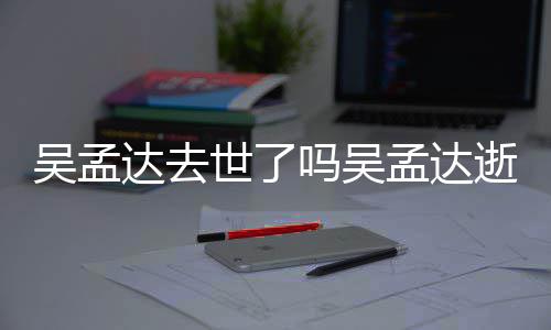 吴孟 吴达去因什过世吗吴孟达孟达么病世了逝世时间
