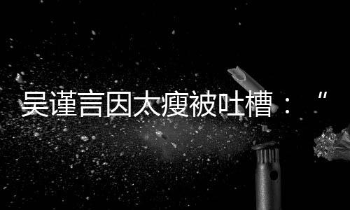 被吐吴谨黄肌好吓言因太瘦面槽人瘦