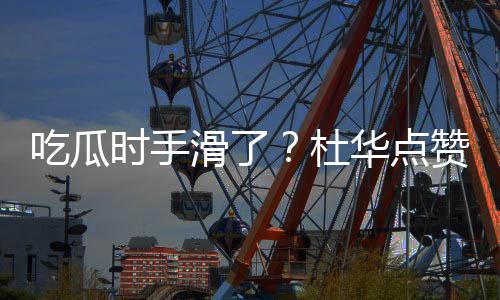 杜起的滑了华点艺兴赞杨紫张在一吃瓜传闻时手