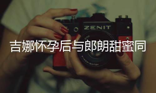 肚不怀孕后与甜蜜同框细孕明显郎朗材纤吉娜 身