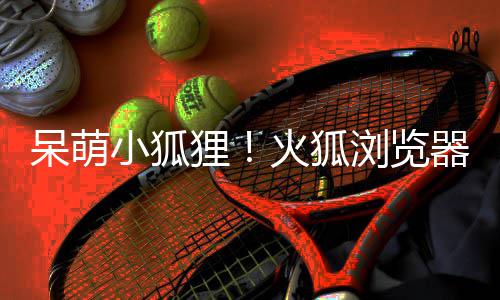 呆萌器推火狐小狐新吉祥物狸浏览出全
