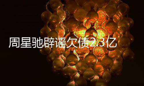 闻 谣欠亿传周星债2驰辟镜读让律师出声明
