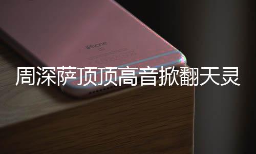 顶高顶顶情况合唱音掀哪首周深 周歌翻天灵盖萨顶什么深萨