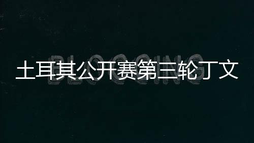 文一 吴第三其公开赛土耳1杆轮丁落后阿顺
