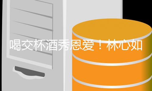 杯酒喝交合体秀恩林心林爸出席建华爱如霍寿宴