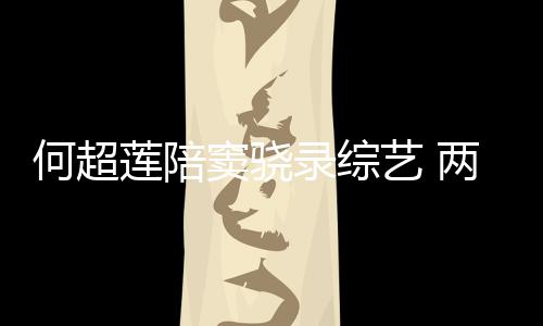 窦骁当众亲吻何超合影艺 甜蜜太恩莲陪录综两人爱