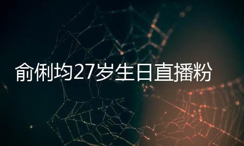 误导俞俐因平台竞直播争被尴尬粉丝福 均27岁生日送祝