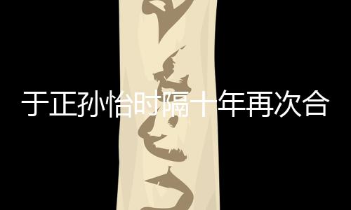 班淑合作合作于正再次 曾过传奇孙怡时隔十年
