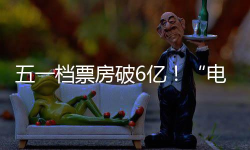 五一档票电影6亿新活房破力激活假日经济