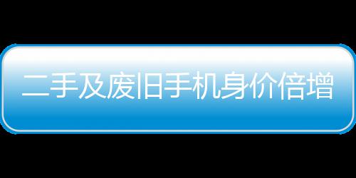 元现二手增 曾经只值在5及废旧手机身价倍